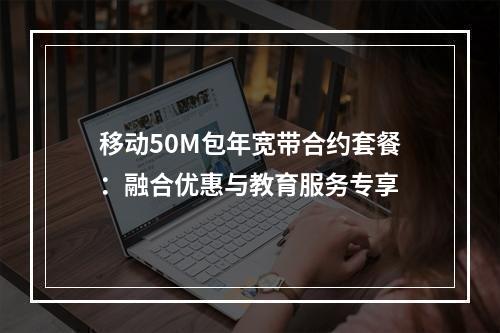 移动50M包年宽带合约套餐：融合优惠与教育服务专享