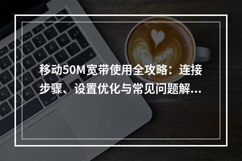 移动50M宽带使用全攻略：连接步骤、设置优化与常见问题解析