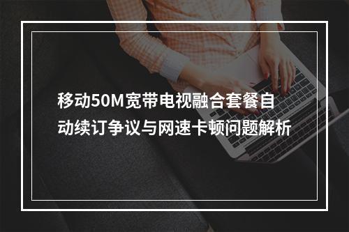 移动50M宽带电视融合套餐自动续订争议与网速卡顿问题解析