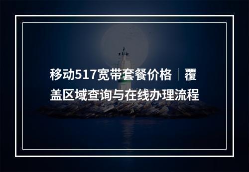 移动517宽带套餐价格｜覆盖区域查询与在线办理流程