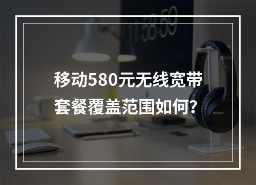 移动580元无线宽带套餐覆盖范围如何？