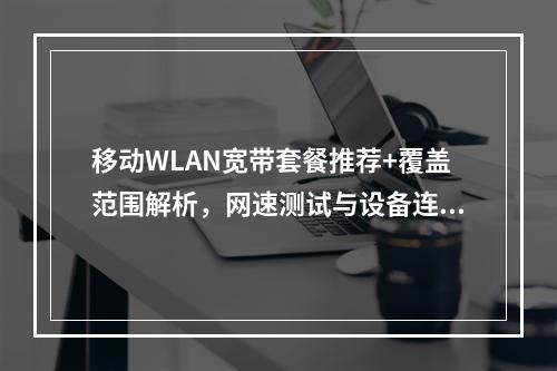 移动WLAN宽带套餐推荐+覆盖范围解析，网速测试与设备连接指南