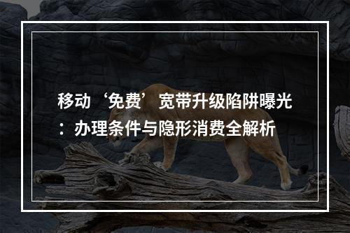 移动‘免费’宽带升级陷阱曝光：办理条件与隐形消费全解析