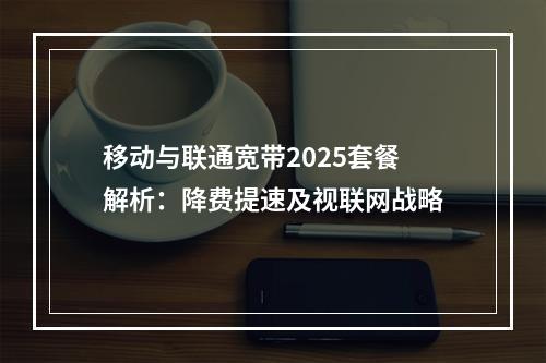 移动与联通宽带2025套餐解析：降费提速及视联网战略