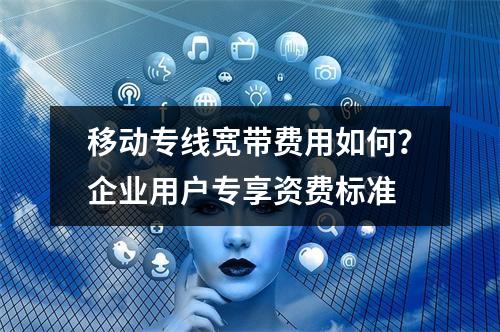 移动专线宽带费用如何？企业用户专享资费标准