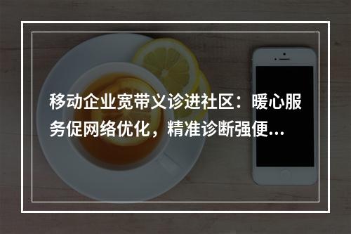 移动企业宽带义诊进社区：暖心服务促网络优化，精准诊断强便民行动
