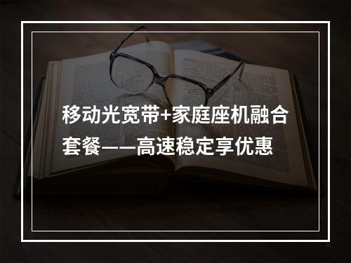 移动光宽带+家庭座机融合套餐——高速稳定享优惠