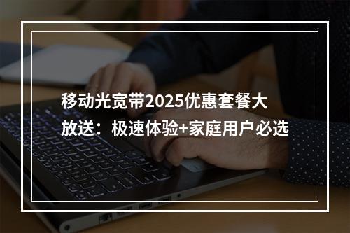 移动光宽带2025优惠套餐大放送：极速体验+家庭用户必选