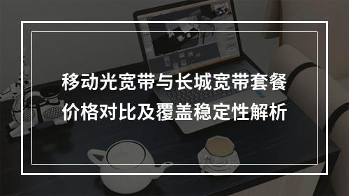 移动光宽带与长城宽带套餐价格对比及覆盖稳定性解析