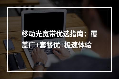 移动光宽带优选指南：覆盖广+套餐优+极速体验