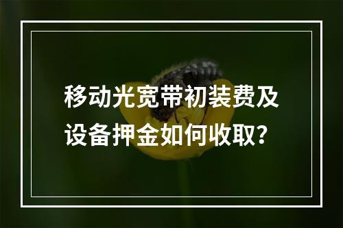 移动光宽带初装费及设备押金如何收取？