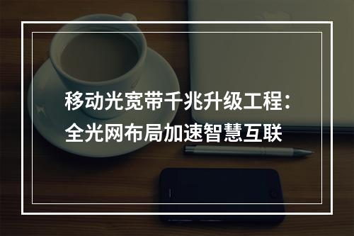 移动光宽带千兆升级工程：全光网布局加速智慧互联