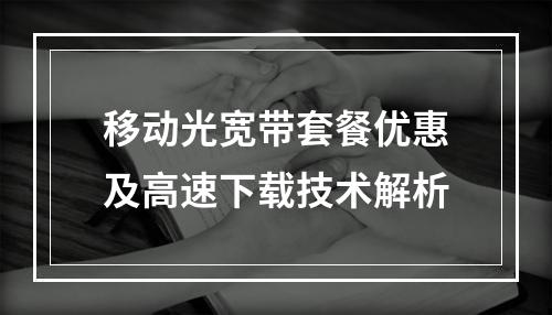 移动光宽带套餐优惠及高速下载技术解析