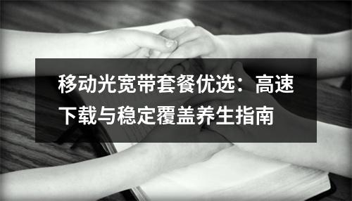 移动光宽带套餐优选：高速下载与稳定覆盖养生指南