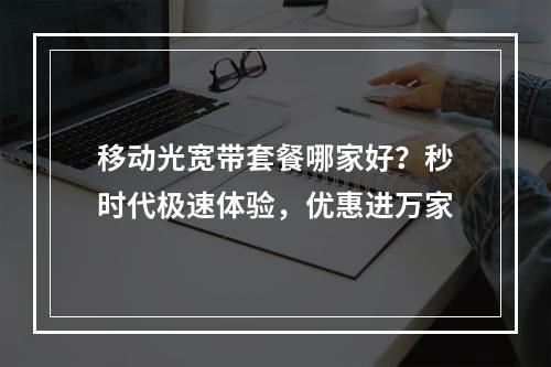 移动光宽带套餐哪家好？秒时代极速体验，优惠进万家