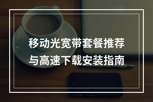 移动光宽带套餐推荐与高速下载安装指南