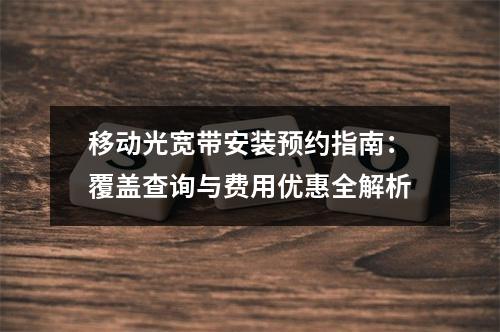 移动光宽带安装预约指南：覆盖查询与费用优惠全解析