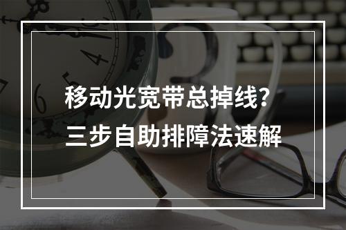 移动光宽带总掉线？三步自助排障法速解