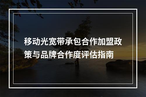 移动光宽带承包合作加盟政策与品牌合作度评估指南