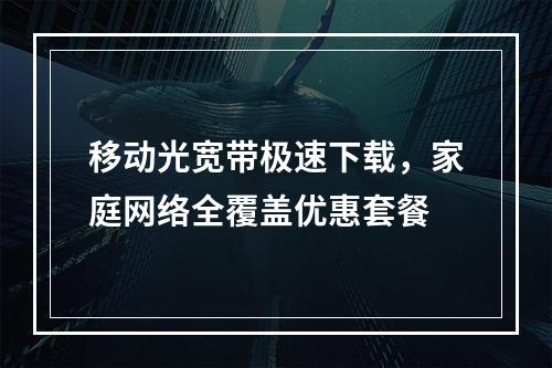 移动光宽带极速下载，家庭网络全覆盖优惠套餐