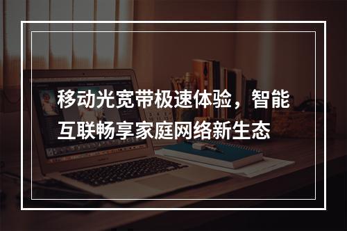 移动光宽带极速体验，智能互联畅享家庭网络新生态