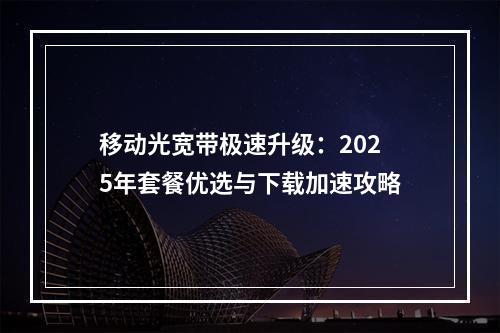 移动光宽带极速升级：2025年套餐优选与下载加速攻略
