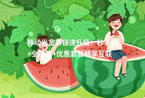 移动光宽带极速升级：秒下载+全覆盖+优惠套餐畅享互联