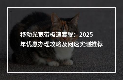 移动光宽带极速套餐：2025年优惠办理攻略及网速实测推荐