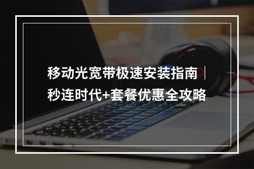 移动光宽带极速安装指南｜秒连时代+套餐优惠全攻略
