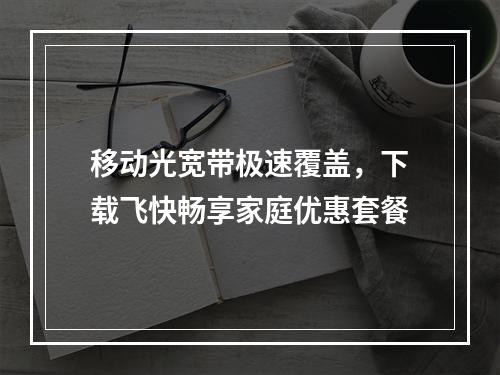 移动光宽带极速覆盖，下载飞快畅享家庭优惠套餐