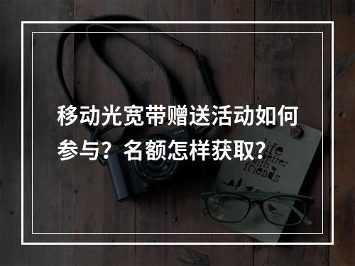 移动光宽带赠送活动如何参与？名额怎样获取？