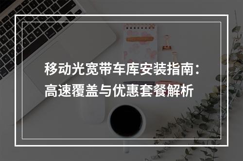 移动光宽带车库安装指南：高速覆盖与优惠套餐解析