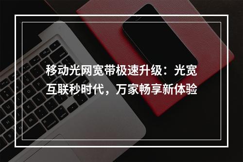 移动光网宽带极速升级：光宽互联秒时代，万家畅享新体验