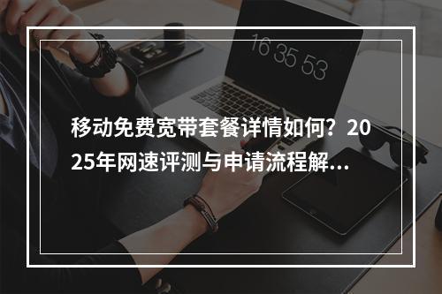 移动免费宽带套餐详情如何？2025年网速评测与申请流程解析