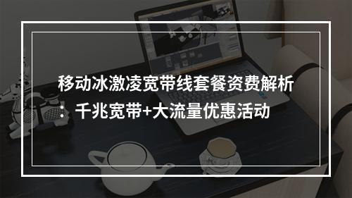 移动冰激凌宽带线套餐资费解析：千兆宽带+大流量优惠活动
