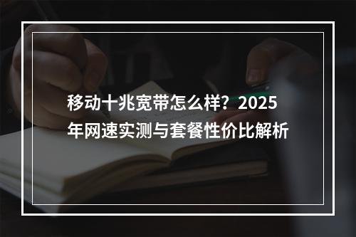 移动十兆宽带怎么样？2025年网速实测与套餐性价比解析