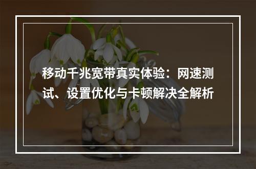 移动千兆宽带真实体验：网速测试、设置优化与卡顿解决全解析