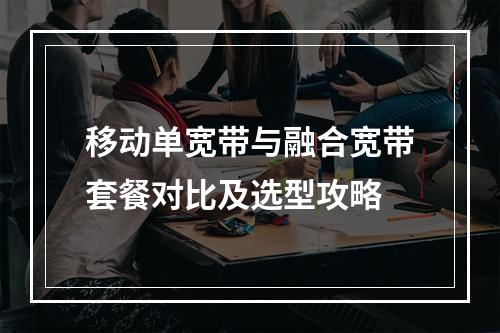 移动单宽带与融合宽带套餐对比及选型攻略