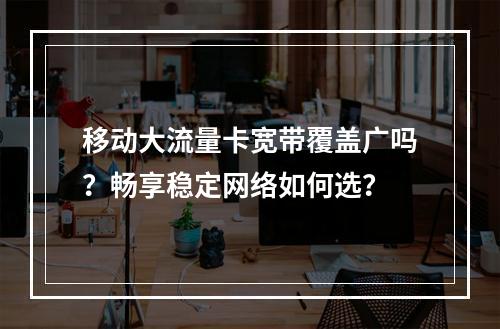 移动大流量卡宽带覆盖广吗？畅享稳定网络如何选？