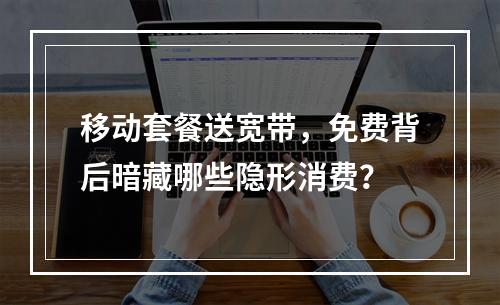 移动套餐送宽带，免费背后暗藏哪些隐形消费？