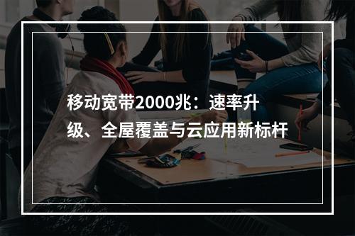 移动宽带2000兆：速率升级、全屋覆盖与云应用新标杆