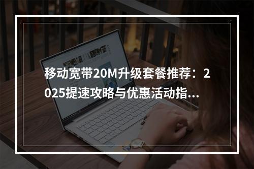 移动宽带20M升级套餐推荐：2025提速攻略与优惠活动指南