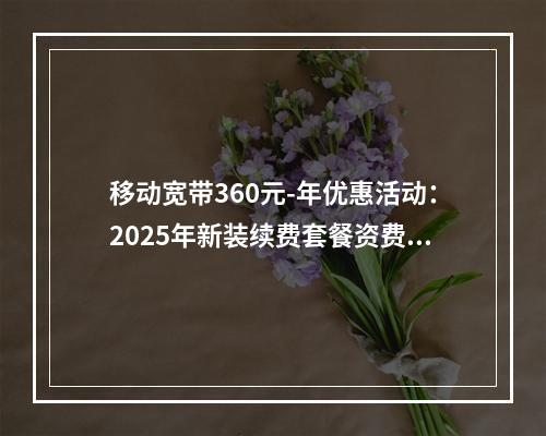 移动宽带360元-年优惠活动：2025年新装续费套餐资费速览