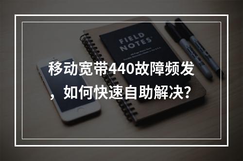 移动宽带440故障频发，如何快速自助解决？
