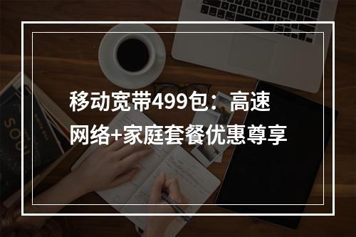移动宽带499包：高速网络+家庭套餐优惠尊享