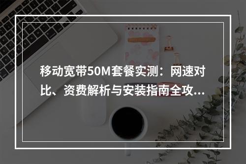 移动宽带50M套餐实测：网速对比、资费解析与安装指南全攻略