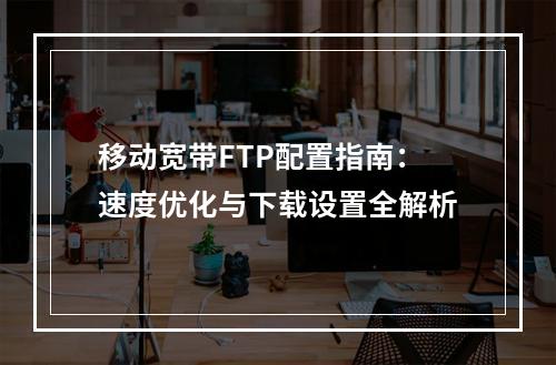 移动宽带FTP配置指南：速度优化与下载设置全解析