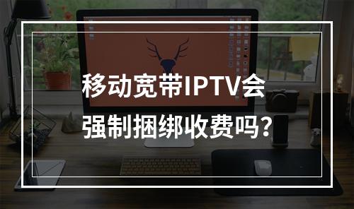 移动宽带IPTV会强制捆绑收费吗？