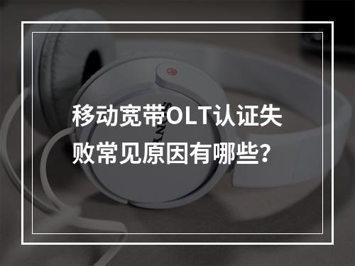 移动宽带OLT认证失败常见原因有哪些？