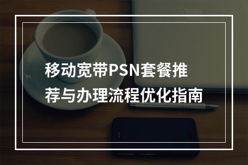 移动宽带PSN套餐推荐与办理流程优化指南
